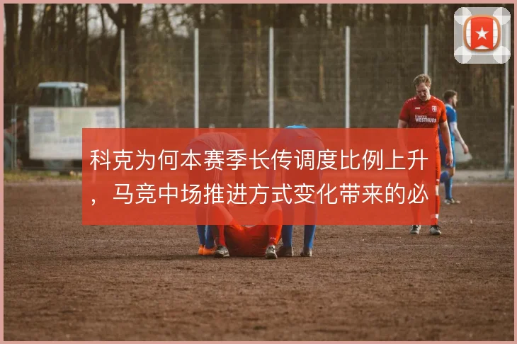 科克为何本赛季长传调度比例上升,马竞中场推进方式变化带来的必然调整