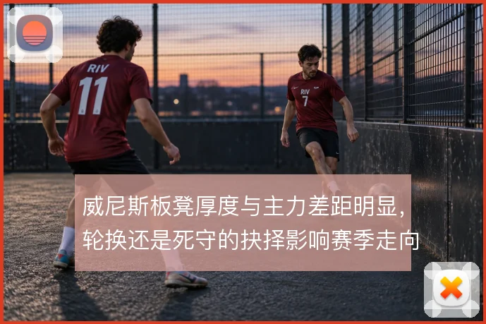 威尼斯板凳厚度与主力差距明显,轮换还是死守的抉择影响赛季走向