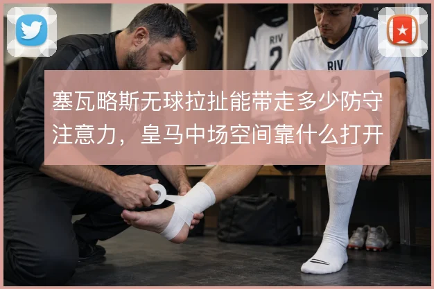 塞瓦略斯无球拉扯能带走多少防守注意力，皇马中场空间靠什么打开