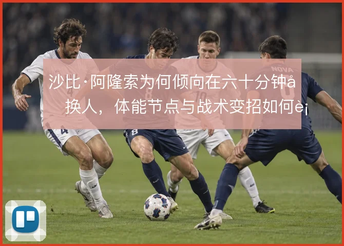 沙比·阿隆索为何倾向在六十分钟后换人,体能节点与战术变招如何衔接