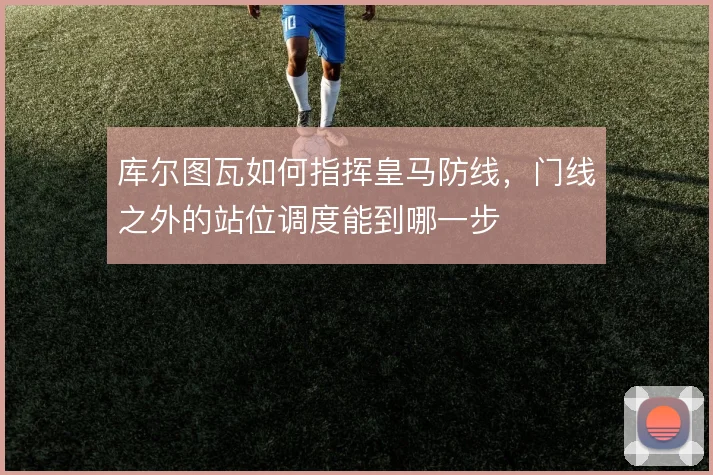 库尔图瓦如何指挥皇马防线，门线之外的站位调度能到哪一步