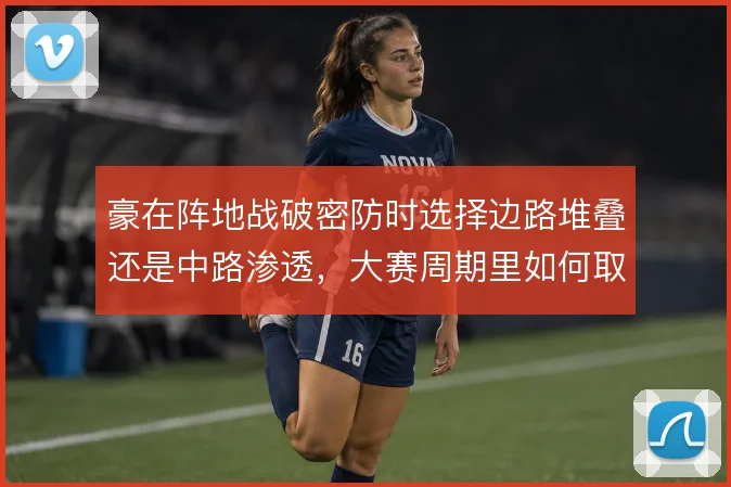 豪在阵地战破密防时选择边路堆叠还是中路渗透,大赛周期里如何取舍