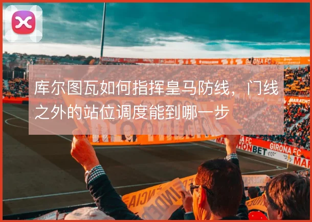 库尔图瓦如何指挥皇马防线，门线之外的站位调度能到哪一步