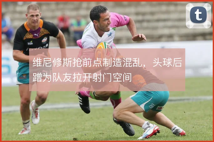 维尼修斯抢前点制造混乱,头球后蹭为队友拉开射门空间