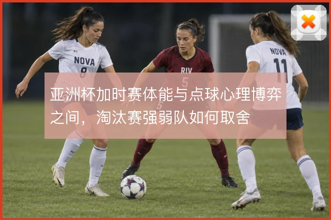 亚洲杯加时赛体能与点球心理博弈之间，淘汰赛强弱队如何取舍