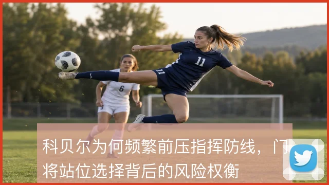 科贝尔为何频繁前压指挥防线，门将站位选择背后的风险权衡