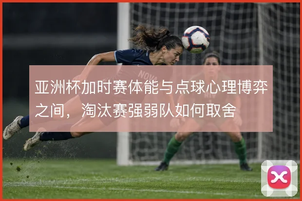亚洲杯加时赛体能与点球心理博弈之间，淘汰赛强弱队如何取舍