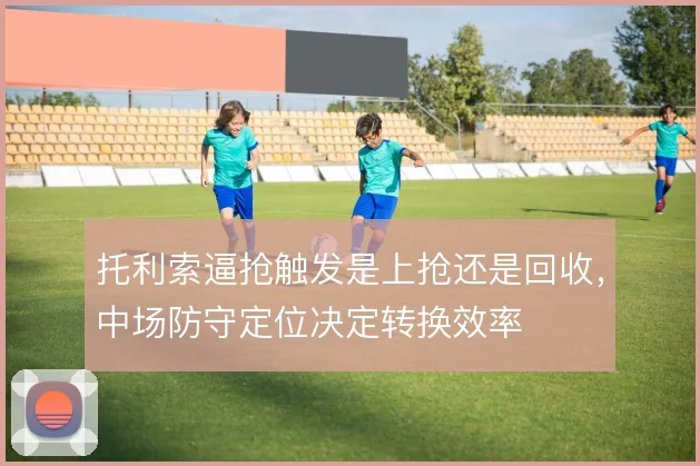 托利索逼抢触发是上抢还是回收,中场防守定位决定转换效率