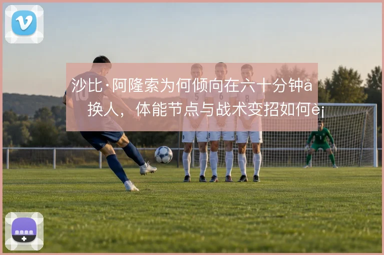 沙比·阿隆索为何倾向在六十分钟后换人,体能节点与战术变招如何衔接