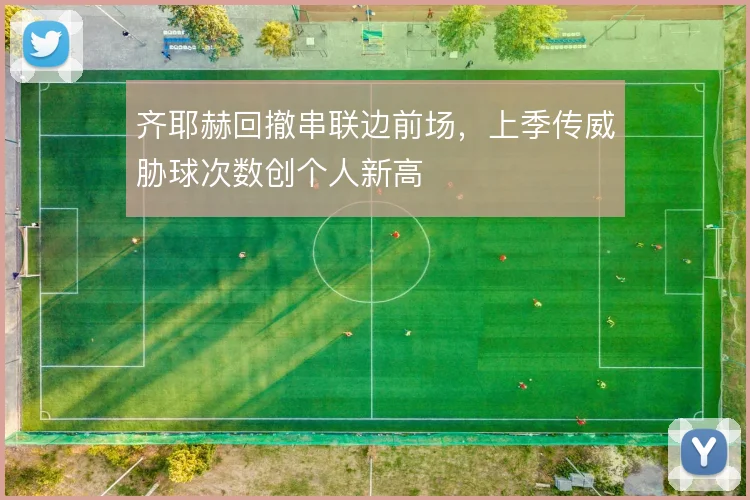 齐耶赫回撤串联边前场,上季传威胁球次数创个人新高