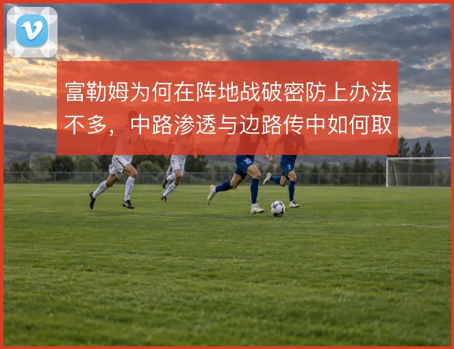 富勒姆为何在阵地战破密防上办法不多，中路渗透与边路传中如何取舍