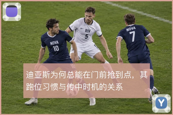 迪亚斯为何总能在门前抢到点，其跑位习惯与传中时机的关系