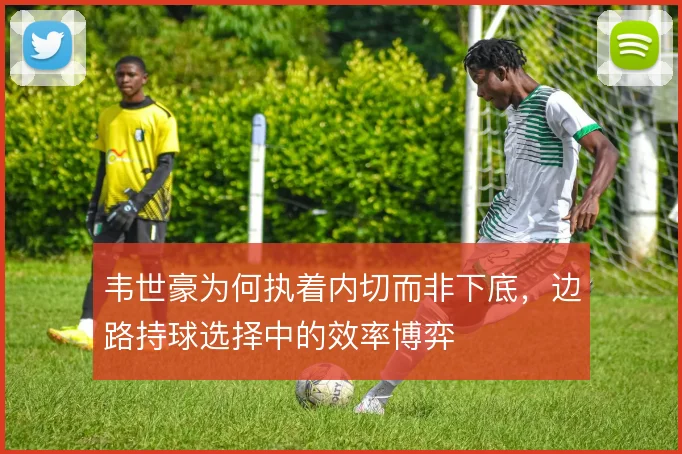 韦世豪为何执着内切而非下底,边路持球选择中的效率博弈